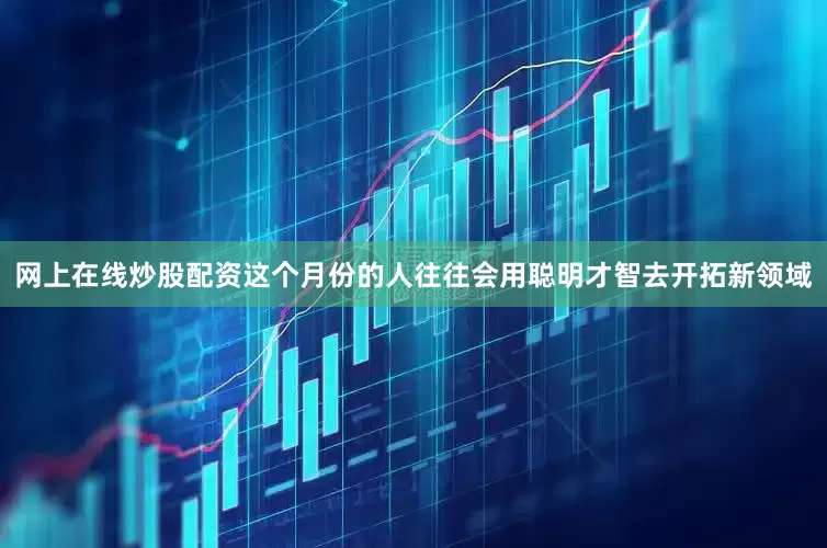 网上在线炒股配资这个月份的人往往会用聪明才智去开拓新领域