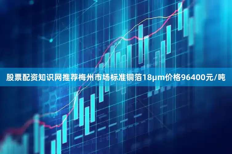 股票配资知识网推荐梅州市场标准铜箔18μm价格96400元/吨