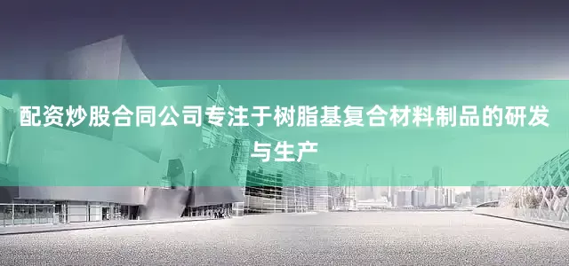 配资炒股合同公司专注于树脂基复合材料制品的研发与生产