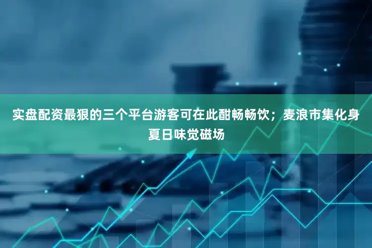 实盘配资最狠的三个平台游客可在此酣畅畅饮；麦浪市集化身夏日味觉磁场