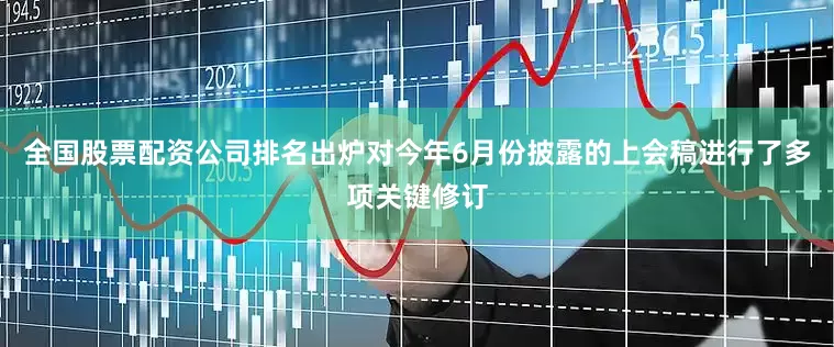 全国股票配资公司排名出炉对今年6月份披露的上会稿进行了多项关键修订