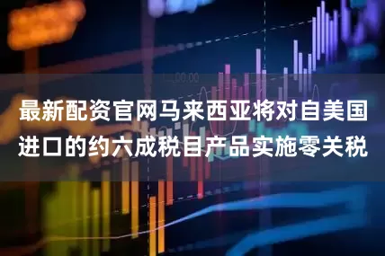 最新配资官网马来西亚将对自美国进口的约六成税目产品实施零关税