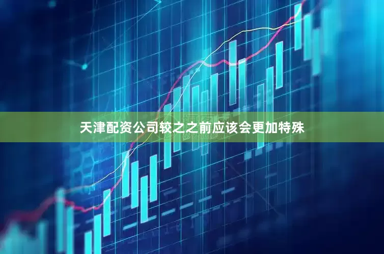 天津配资公司较之之前应该会更加特殊